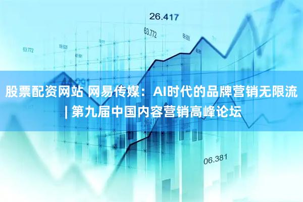 股票配资网站 网易传媒：AI时代的品牌营销无限流 | 第九届中国内容营销高峰论坛