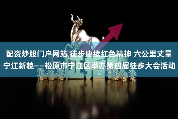 配资炒股门户网站 徒步赓续红色精神 六公里丈量宁江新貌——松原市宁江区举办第四届徒步大会活动