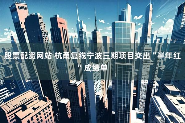 股票配资网站 杭甬复线宁波三期项目交出“半年红”成绩单