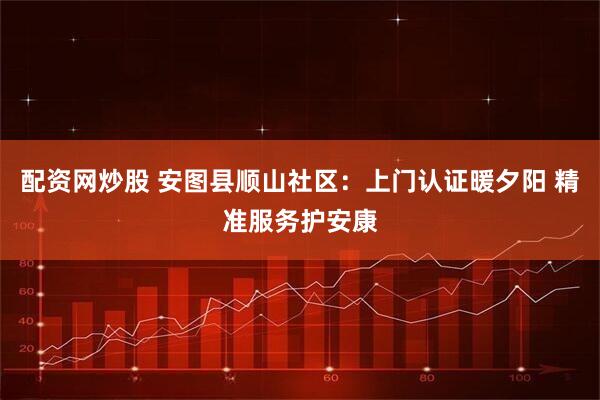 配资网炒股 安图县顺山社区：上门认证暖夕阳 精准服务护安康