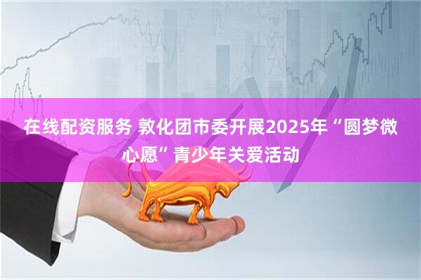 在线配资服务 敦化团市委开展2025年“圆梦微心愿”青少年关爱活动