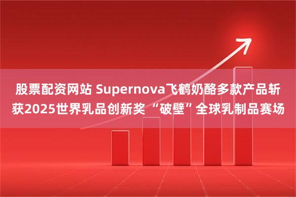 股票配资网站 Supernova飞鹤奶酪多款产品斩获2025世界乳品创新奖 “破壁”全球乳制品赛场