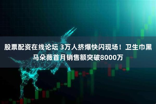 股票配资在线论坛 3万人挤爆快闪现场！卫生巾黑马朵薇首月销售额突破8000万