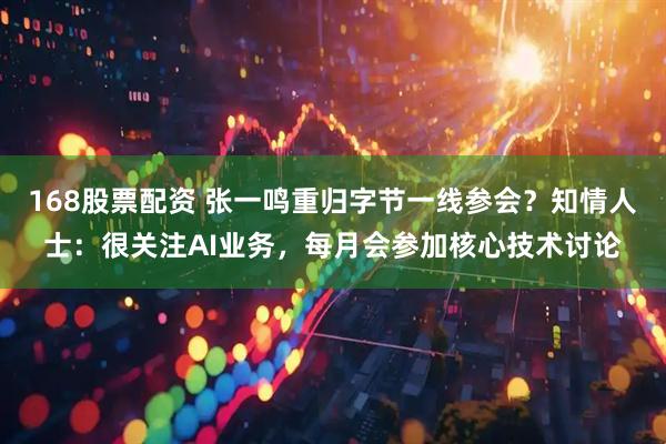 168股票配资 张一鸣重归字节一线参会？知情人士：很关注AI业务，每月会参加核心技术讨论