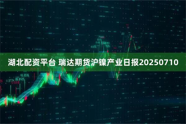 湖北配资平台 瑞达期货沪镍产业日报20250710