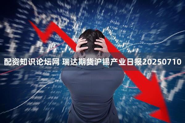 配资知识论坛网 瑞达期货沪锡产业日报20250710