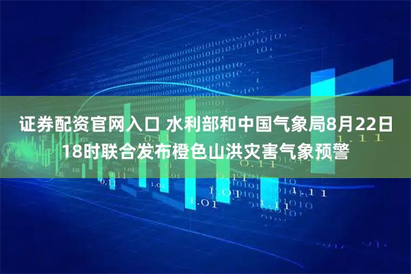 证券配资官网入口 水利部和中国气象局8月22日18时联合发布橙色山洪灾害气象预警