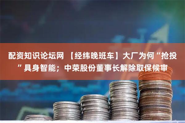 配资知识论坛网 【经纬晚班车】大厂为何“抢投”具身智能；中荣股份董事长解除取保候审