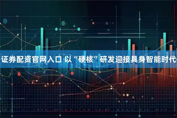 证券配资官网入口 以“硬核”研发迎接具身智能时代