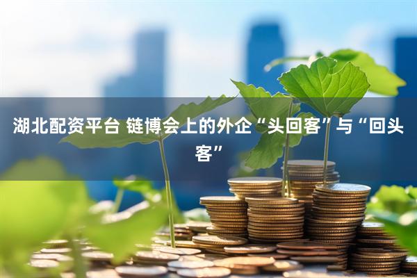 湖北配资平台 链博会上的外企“头回客”与“回头客”