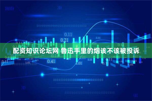 配资知识论坛网 鲁迅手里的烟该不该被投诉