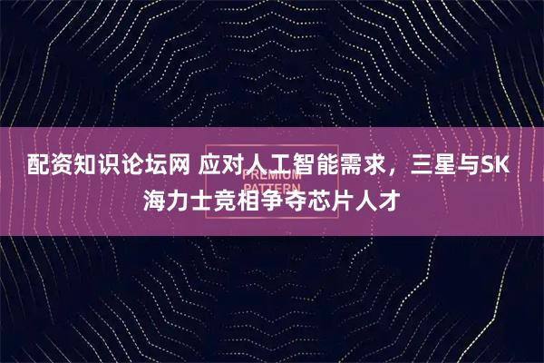 配资知识论坛网 应对人工智能需求，三星与SK 海力士竞相争夺芯片人才