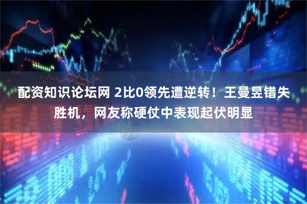 配资知识论坛网 2比0领先遭逆转！王曼昱错失胜机，网友称硬仗中表现起伏明显