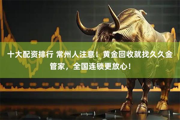 十大配资排行 常州人注意！黄金回收就找久久金管家，全国连锁更放心！