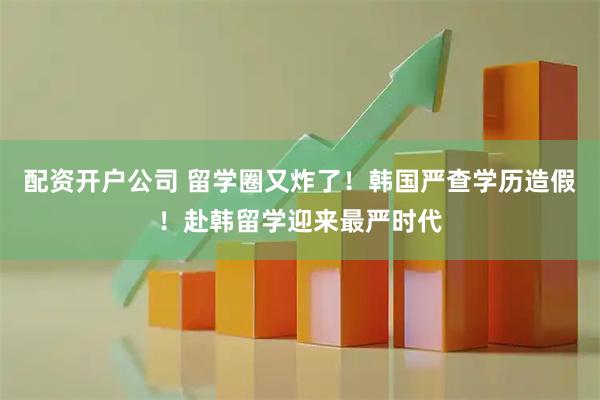 配资开户公司 留学圈又炸了！韩国严查学历造假！赴韩留学迎来最严时代