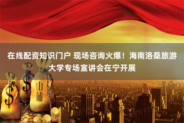 在线配资知识门户 现场咨询火爆！海南洛桑旅游大学专场宣讲会在宁开展