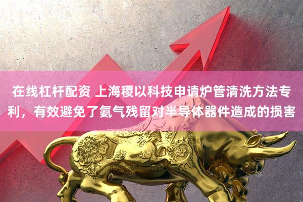 在线杠杆配资 上海稷以科技申请炉管清洗方法专利，有效避免了氨气残留对半导体器件造成的损害