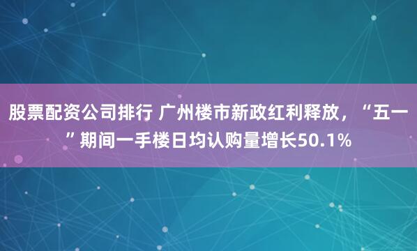 股票配资公司排行 广州楼市新政红利释放，“五一”期间一手楼日均认购量增长50.1%