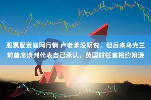 股票配资官网行情 卢老爹没明说，但后来乌克兰前首席谈判代表自己承认，英国时任首相约翰逊