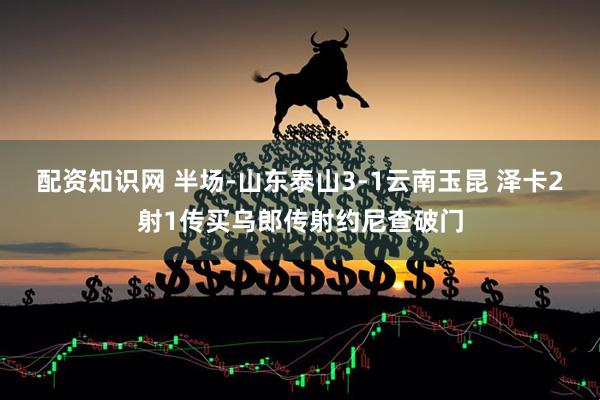 配资知识网 半场-山东泰山3-1云南玉昆 泽卡2射1传买乌郎传射约尼查破门