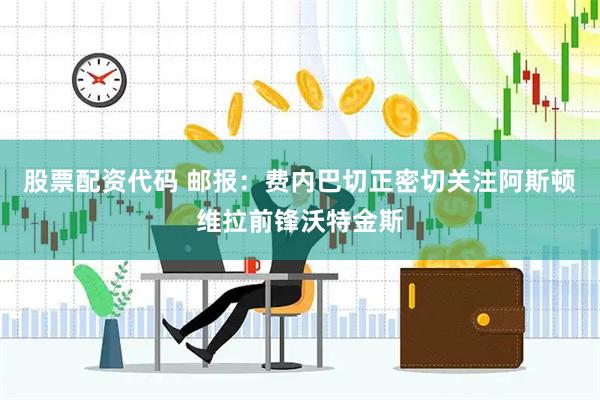 股票配资代码 邮报：费内巴切正密切关注阿斯顿维拉前锋沃特金斯