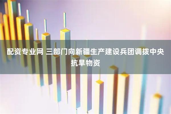 配资专业网 三部门向新疆生产建设兵团调拨中央抗旱物资