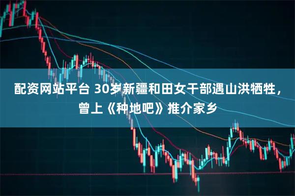 配资网站平台 30岁新疆和田女干部遇山洪牺牲，曾上《种地吧》推介家乡