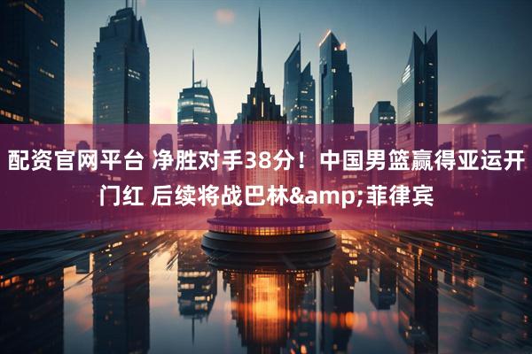 配资官网平台 净胜对手38分！中国男篮赢得亚运开门红 后续将战巴林&菲律宾